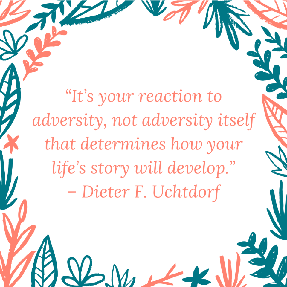 “It’s your reaction to adversity, not adversity itself that determines how your life’s story will develop.” – Dieter F. Uchtdorf