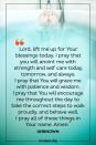 <p>Lord, lift me up for Your blessings today. I pray that you will anoint me with strength and self care today, tomorrow, and always. I pray that You will grace me with patience and wisdom. I pray that You will encourage me throughout the day to take the correct steps to walk proudly, and behave well. I pray all of these things in Your name. Amen.</p><p><em>— Unknown</em></p>