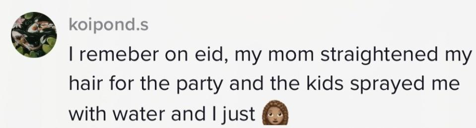 "I remember on EID, my mom straightened my hair for the party and the kids sprayed me with water and I just.."