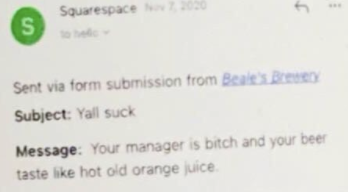 <div><p><b>"Subject:</b> Yall suck</p><p><b>Message:</b> Your manager is a bitch and your beer taste like hot old orange juice."</p><p>Well!</p></div><span> u/rachelleannn / Via <a href="https://www.reddit.com/r/funny/comments/m4x2ch/a_brewery_near_me_decided_to_name_their_newest/?ref=share&ref_source=embed&utm_content=timestamp&utm_medium=post_embed&utm_name=37e9850177d540fabe246ed75d64d366&utm_source=embedly&utm_term=m4x2ch" rel="nofollow noopener" target="_blank" data-ylk="slk:reddit.com;elm:context_link;itc:0;sec:content-canvas" class="link ">reddit.com</a></span>