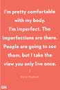 <p>"I’m pretty comfortable with my body. I’m imperfect. The imperfections are there. People are going to see them, but I take the view you only live once." </p>