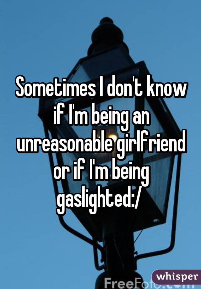 Sometimes I don't know if I'm being an unreasonable girlfriend or if I'm being gaslighted:/