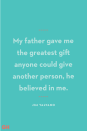 <p>My father gave me the greatest gift anyone could give another person, he believed in me.</p>