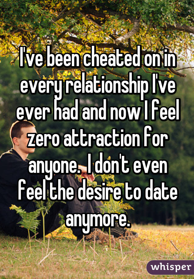 I've been cheated on in every relationship I've ever had and now I feel zero attraction for anyone. I don't even feel the desire to date anymore.