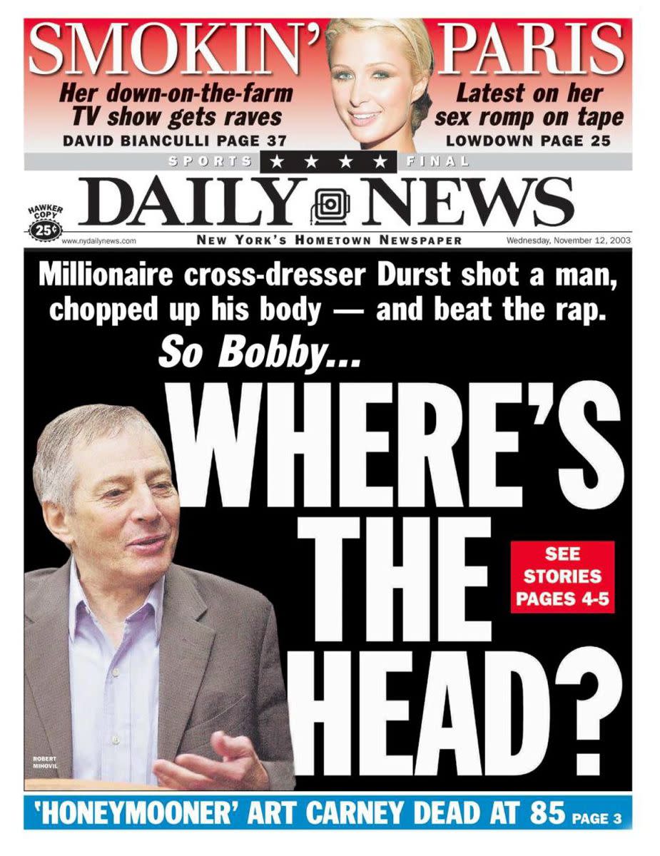 The day after Robert Durst was acquitted of the murder of Morris Black, the Daily News ran this cover on Nov. 12, 2003 which read, "Millionaire cross-dresser Durst shot a man, chopped up his body -- and beat the rap. So Bobby, where's the head?" referring to the fact that Morris Black's head was never found, while the rest of his body was discovered.