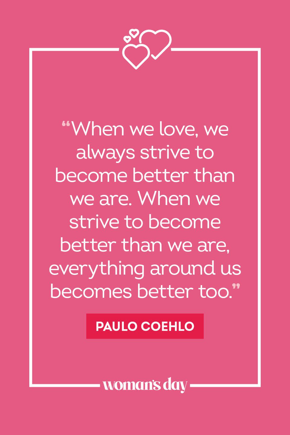 <ol><li>“When we love, we always strive to become better than we are. When we strive to become better than we are, everything around us becomes better too.” — Paulo Coelho</li><li>"We loved with a love that was more than love." — Edgar Allen Poe</li><li>“You can talk with someone for years, everyday, and still, it won't mean as much as what you can have when you sit in front of someone, not saying a word, yet you feel that person with your heart, you feel like you have known the person for forever.” — C. JoyBell C.</li><li>“A loving relationship is one in which the loved one is free to be himself — to laugh with me, but never at me; to cry with me, but never because of me; to love life, to love himself, to love being loved. Such a relationship is based upon freedom and can never grow in a jealous heart.” — Leo F. Buscaglia</li><li>“Love that stammers, that stutters, is apt to be the love that loves best.” — Gabriela Mistral</li><li>"I love you without knowing how, or when, or from where. I love you simply, without problems or pride: I love you in this way because I do not know any other way of loving but this, in which there is no I or you, so intimate that your hand upon my chest is my hand, so intimate that when I fall asleep your eyes close." — Pablo Neruda</li><li>“We cannot really love anyone with whom we never laugh.” — Agnes Repplier</li><li>“It is not our purpose to become each other; it is to recognize each other, to learn to see the other and honor him for what he is.” — Hermann Hesse</li><li>“Be honest, brutally honest. That is what's going to maintain relationships.” — Lauryn Hill</li><li>"Being deeply loved by someone gives you strength, while loving someone deeply gives you courage." — Lao Tzu</li><li>"There is no more lovely, friendly, and charming relationship, communion, or company than a good marriage." — Martin Luther</li><li>"The secret of a happy marriage remains a secret." — Henny Youngman</li><li>"I love you, and I will love you until I die, and if there's a life after that, I'll love you then." — Cassandra Clare</li></ol>