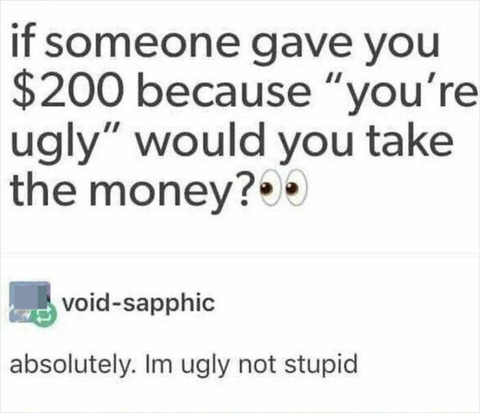 if someone gave you $200 because you're ugly would you take the money? someone answers: absolutely, i'm ugly not stupid