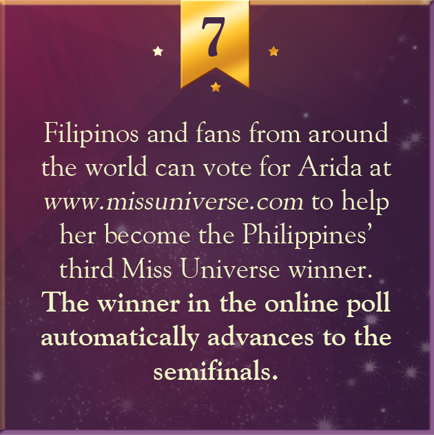 7. Filipinos and fans from around the world can vote for Arida at www.missuniverse.com to help her become the Philippines’ third Miss Universe winner. The winner in the online poll automatically advances to the semifinals.