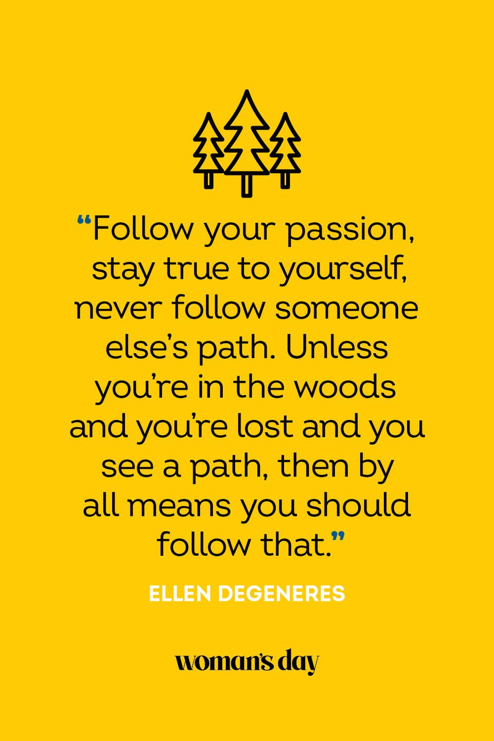 <p>“Follow your passion, stay true to yourself, never follow someone else’s path. Unless you’re in the woods and you’re lost and you see a path, then by all means you should follow that.”</p>