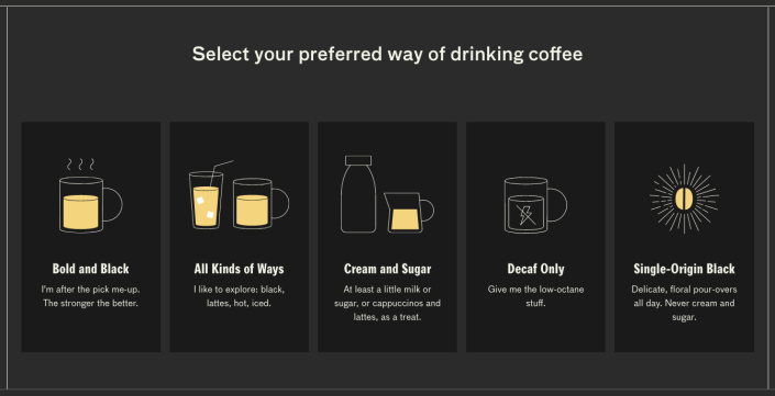 choose between bold and black, all kinds of ways, cream and sugar, decaf only, or single-origin black on the company's website