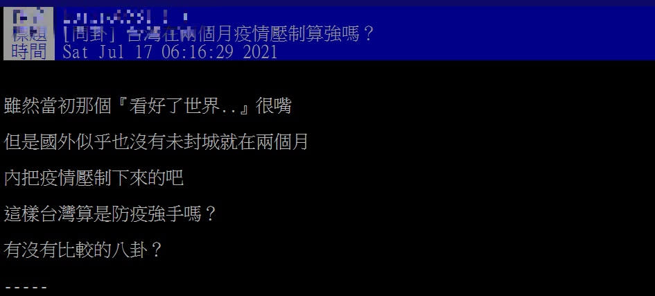 中央流行疫情指揮中心今日公布國內新增8例本土個案和1例死亡，為三級警戒以來首見確診個位數；看到台灣的防疫成績，一名網友就在PTT上發文，表示雖然當初有人高喊「看好了世界」被打臉，但國外似乎也沒有，在未封城2個月內把疫情壓下來的例子，「這樣台灣算是防疫強手嗎？有沒有比較的八卦？」網友認為台灣有效控制疫情，算是防疫強手。（圖／PTT）