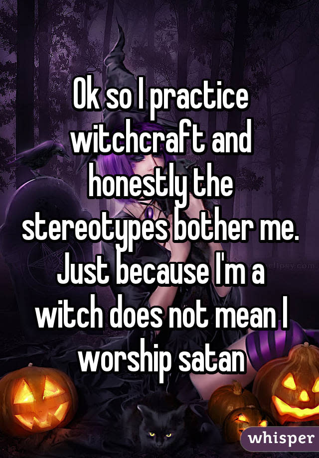 Ok so I practice witchcraft and honestly the stereotypes bother me. Just because I'm a witch does not mean I worship satan