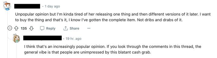 Somebody else wrote: “I’m kinda tired of her releasing one thing and then different versions of it later. I want to buy the thing and that’s it, I know I’ve gotten the complete item. Not dribs and drabs of it,” to which another fan replied: “The general vibe is that people are unimpressed by this blatant cash grab.”