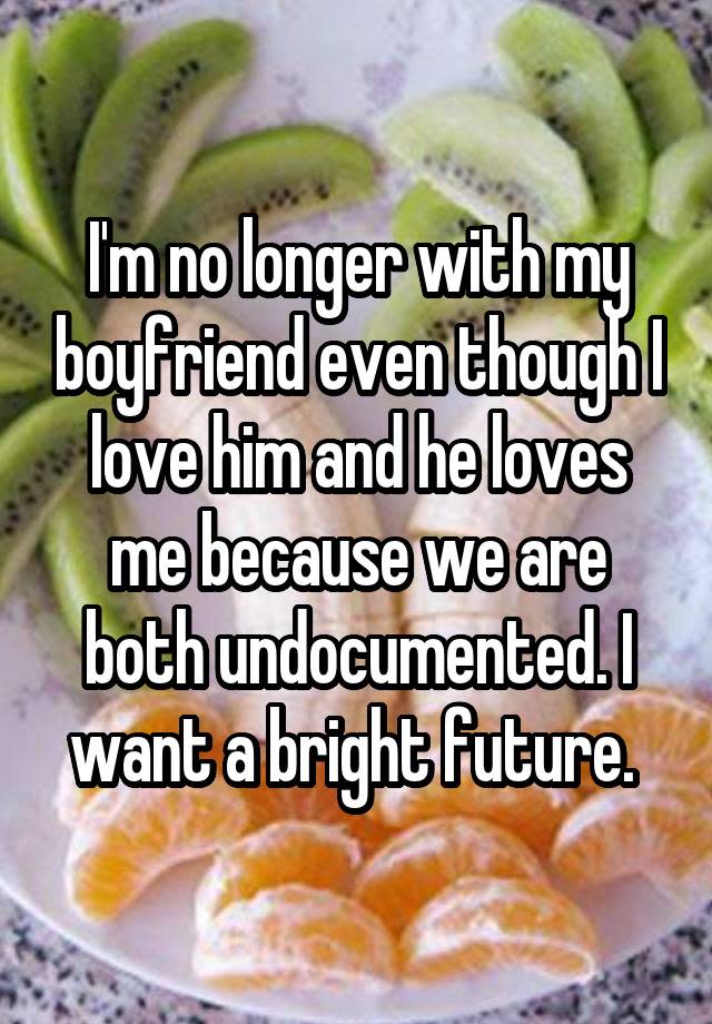 I'm no longer with my boyfriend even though I love him and he loves me because we are both undocumented. I want a bright future. 