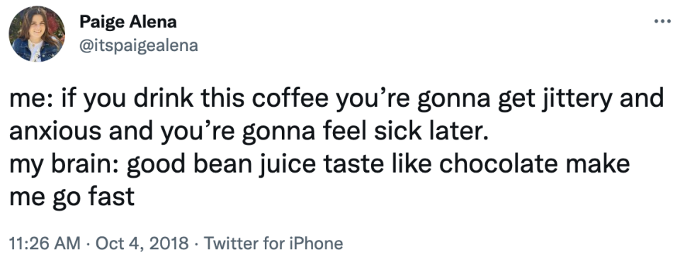 me: if you drink this coffee you're gonna get jittery and anxious and you're gonna feel sick later. my brain: good bean juice taste like chocolate make me go fast