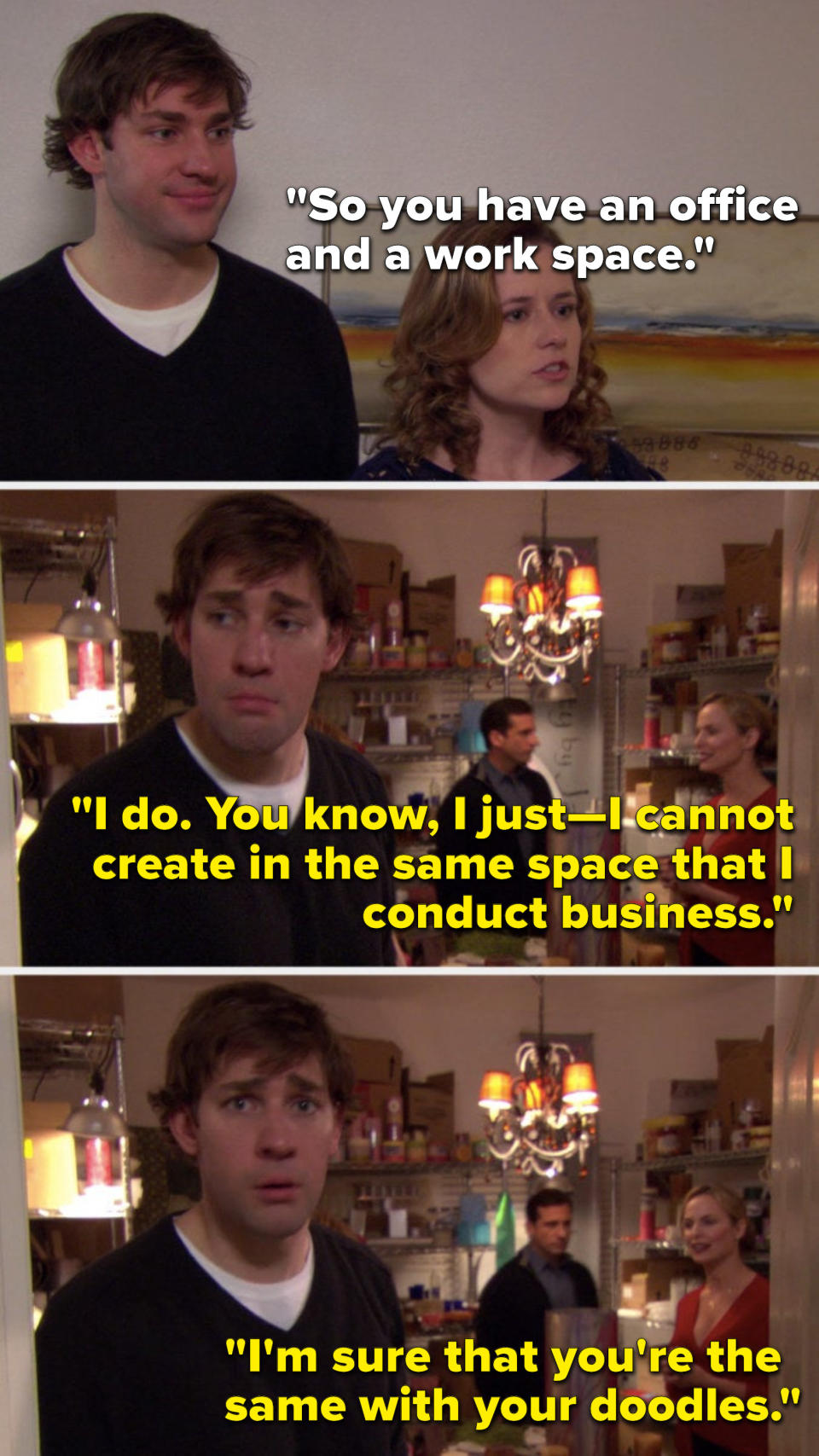 Pam says, "So you have an office and a work space," Jan says, "I do, you know, I cannot create in the same space that I conduct business, I'm sure that you're the same with your doodles," meanwhile Jim is practically gagging because of the candle smell