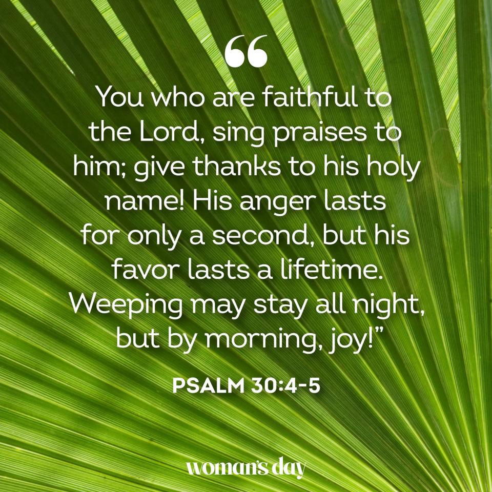 <p>"You who are faithful to the Lord, sing praises to him; give thanks to his holy name! His anger lasts for only a second, but his favor lasts a lifetime. Weeping may stay all night, but by morning, joy!"</p>