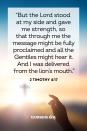 <p>“But the Lord stood at my side and gave me strength, so that through me the message might be fully proclaimed and all the Gentiles might hear it. And I was delivered from the lion’s mouth.” </p><p><strong>The Good News: </strong>God will stand next to you and give you strength in any situation, no matter how daunting.</p>