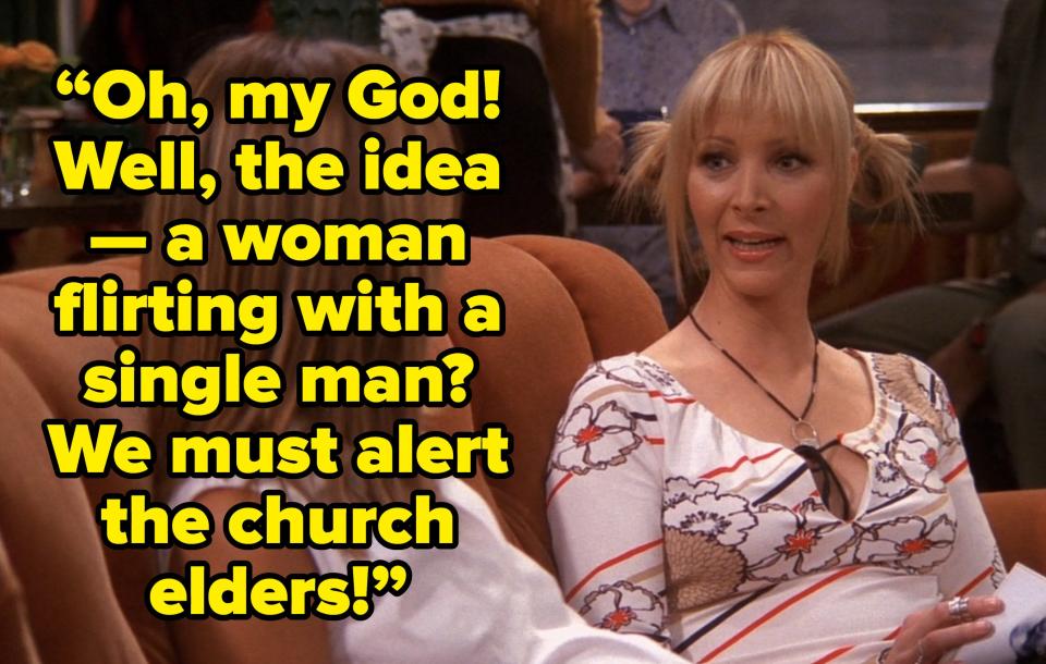 phoebe saying “Oh, my God! Well, the idea — a woman flirting with a single man? We must alert the church elders!” on friends