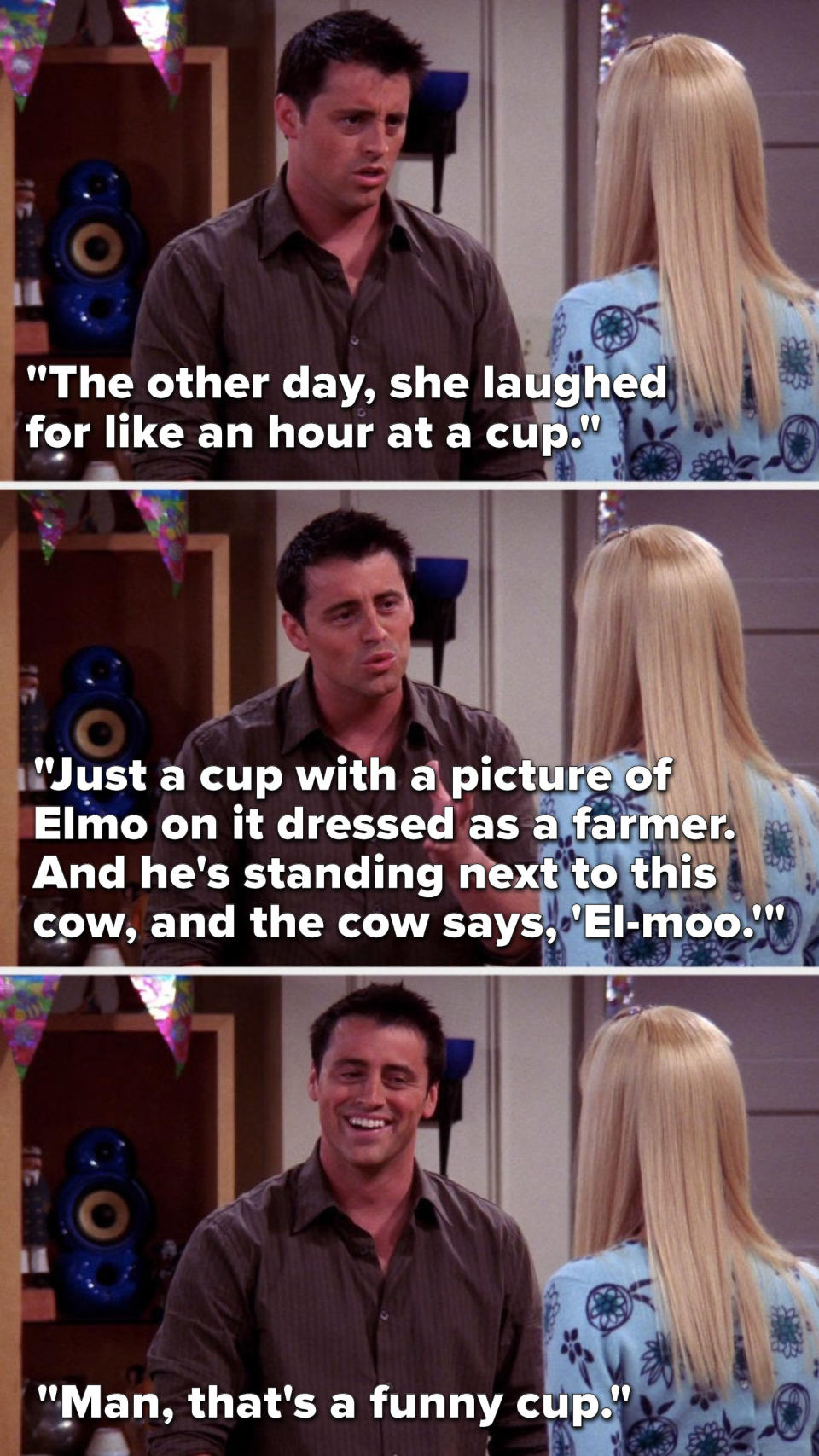 Joey says, &quot;The other day, she laughed for like an hour at a cup, just a cup with a picture of Elmo on it dressed as a farmer, and he&#39;s standing next to this cow, and the cow says, &#39;El-moo,&#39; then Joey laughs and says, &quot;Man, that&#39;s a funny cup&quot;