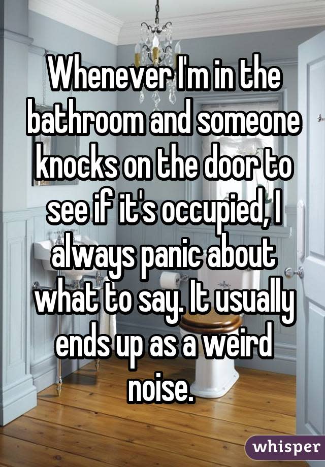 Whenever I'm in the bathroom and someone knocks on the door to see if it's occupied, I always panic about what to say. It usually ends up as a weird noise. 