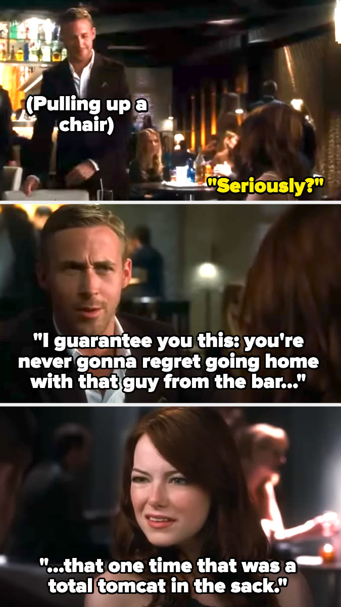 Ryan Gosling in Crazy, Stupid, Love saying "I guarantee you this: You're never gonna regret going home with that guy from the bar that one time that was a total tomcat in the sack"