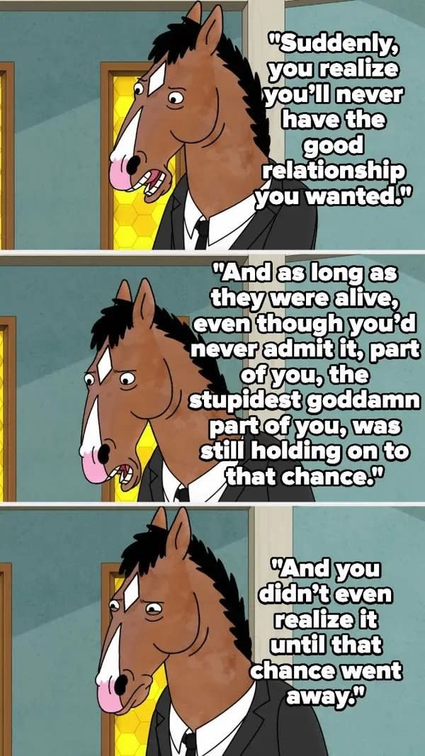 Bojack talks about how when someone toxic in your family dies, you realize you'll never have the relationship you wanted, and as long as they were alive, some stupid part of you still hoped for that, and you didn't realize it until they died