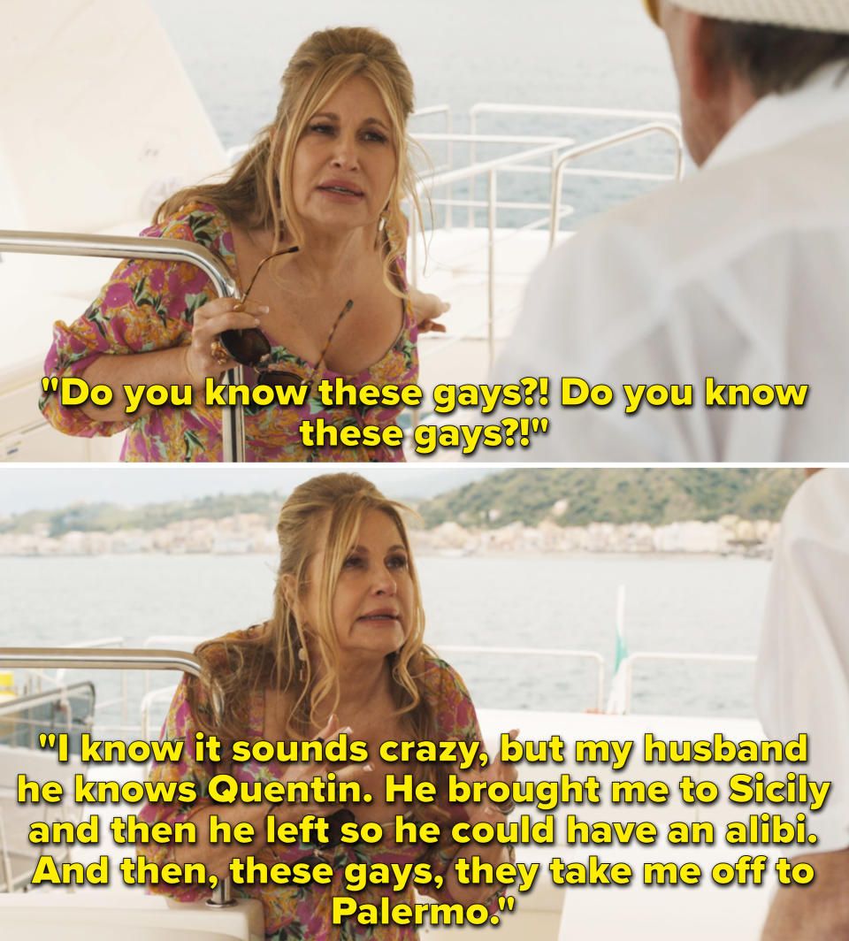 Tanya asking the yacht captain if he knew the gays. She says, "I know it sounds crazy, but my husband he knows Quentin. He brought me to Siciliy and then he left so he could have an alibi. And then, these gays, they take me off to Palermo"