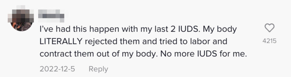 Another person said "I've had this happen with my last 2 IUDS. My body LITERALLY rejected them and tried to labor and contract them out of my body. No more IUDS for me"