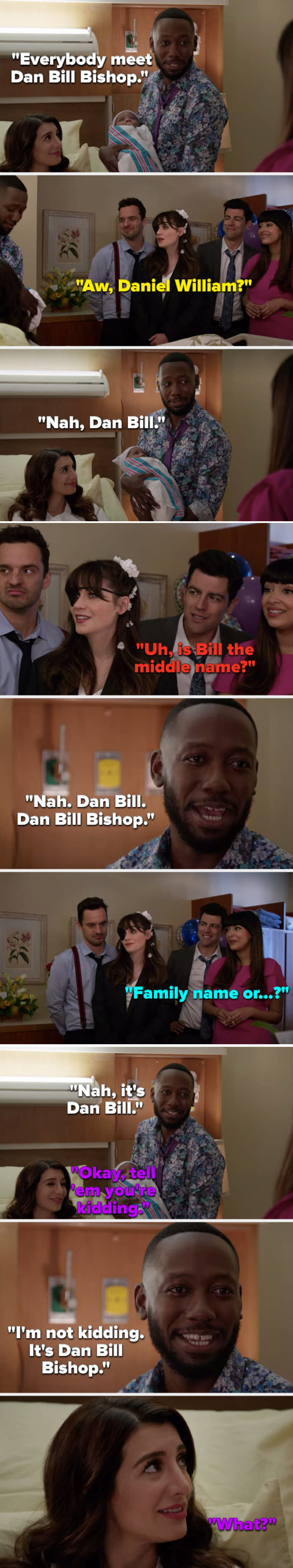 On New Girl, Winston says, "Everybody meet Dan Bill Bishop"; Jess asks, "Daniel William?" Winston: "No"; Schmidt asks, "Bill the middle name?" Winston: "No"; Aly: "Tell em you're kidding"; Winston: "I'm not, it's Dan Bill Bishop"; and Aly asks, "What?"