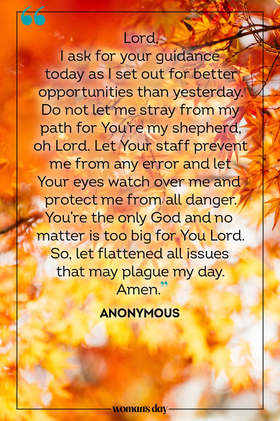 <p>Lord, </p><p>I ask for your guidance today as I set out for better opportunities than yesterday. Do not let me stray from my path for You're my shepherd, oh Lord. Let Your staff prevent me from any error and let Your eyes watch over me and protect me from all danger. You're the only God and no matter is too big for You Lord. So, let flattened all issues that may plague my day. </p><p>Amen.</p><p>— <a href="https://www.holylandprayer.com/prayer_for/powerful-prayers-for-today/" rel="nofollow noopener" target="_blank" data-ylk="slk:Anonymous;elm:context_link;itc:0;sec:content-canvas" class="link ">Anonymous</a></p>