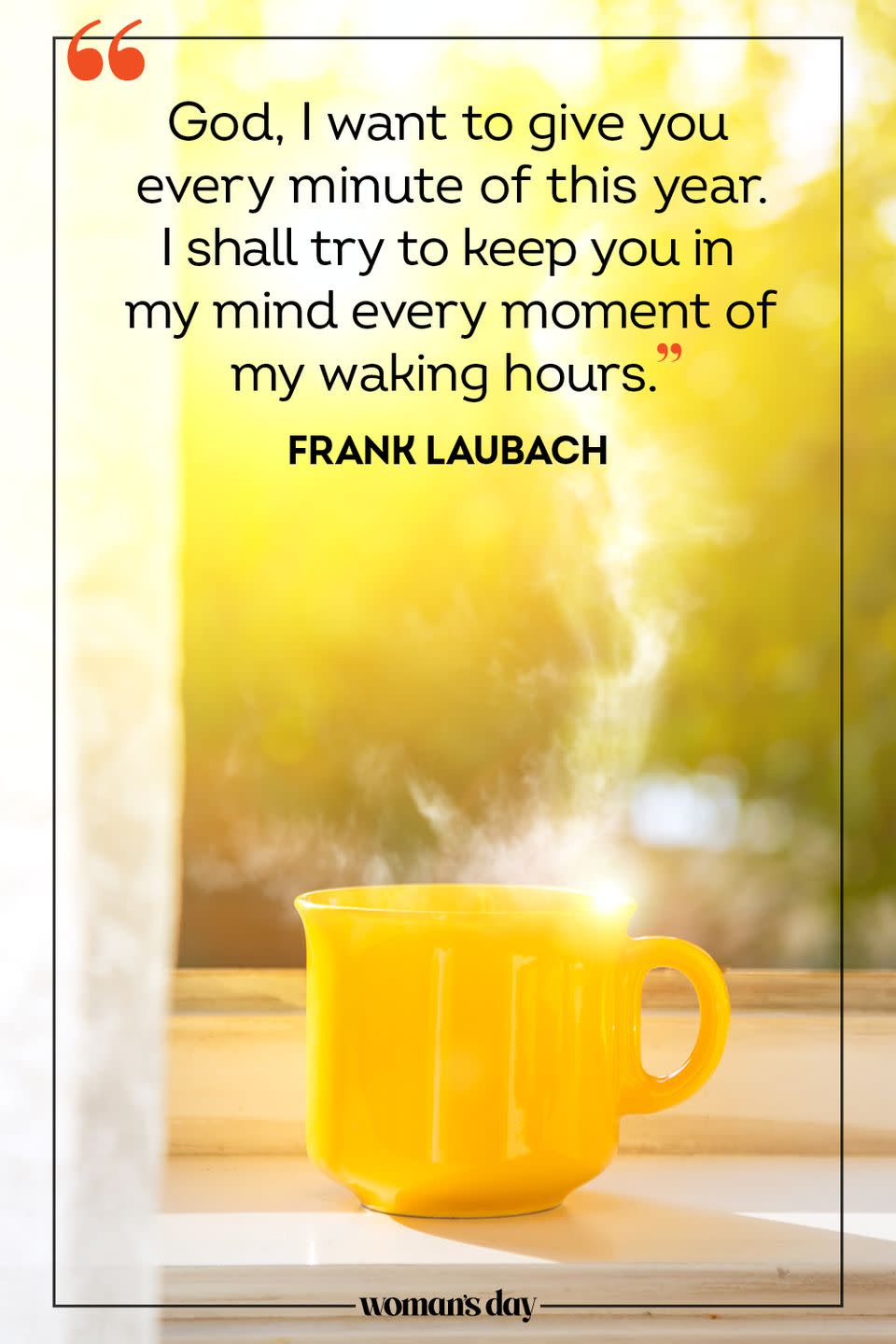 <p>God, I want to give you every minute of this year. I shall try to keep you in my mind every moment of my waking hours. </p><p>— Frank Laubach </p>