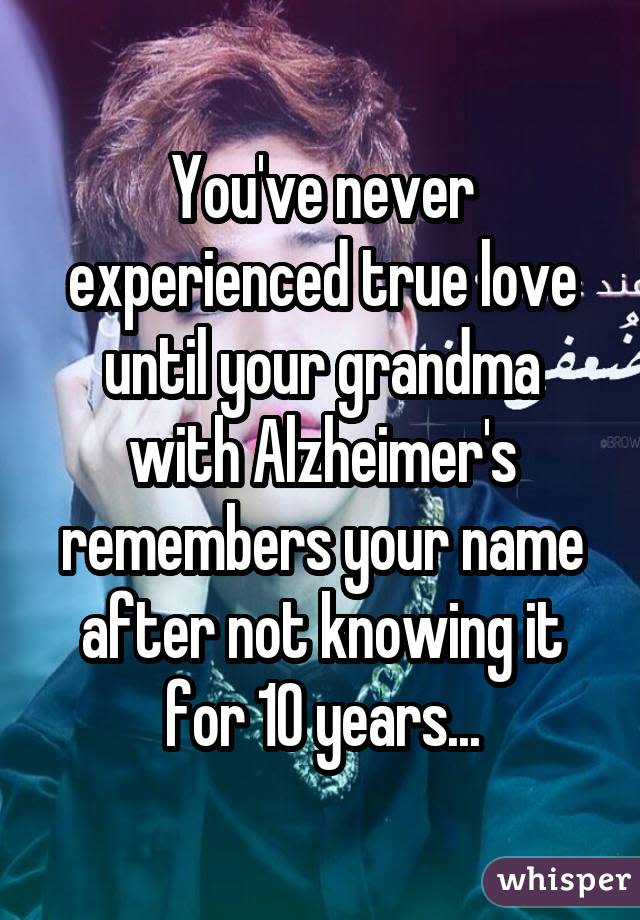 You've never experienced true love until your grandma with Alzheimer's remembers your name after not knowing it for 10 years...