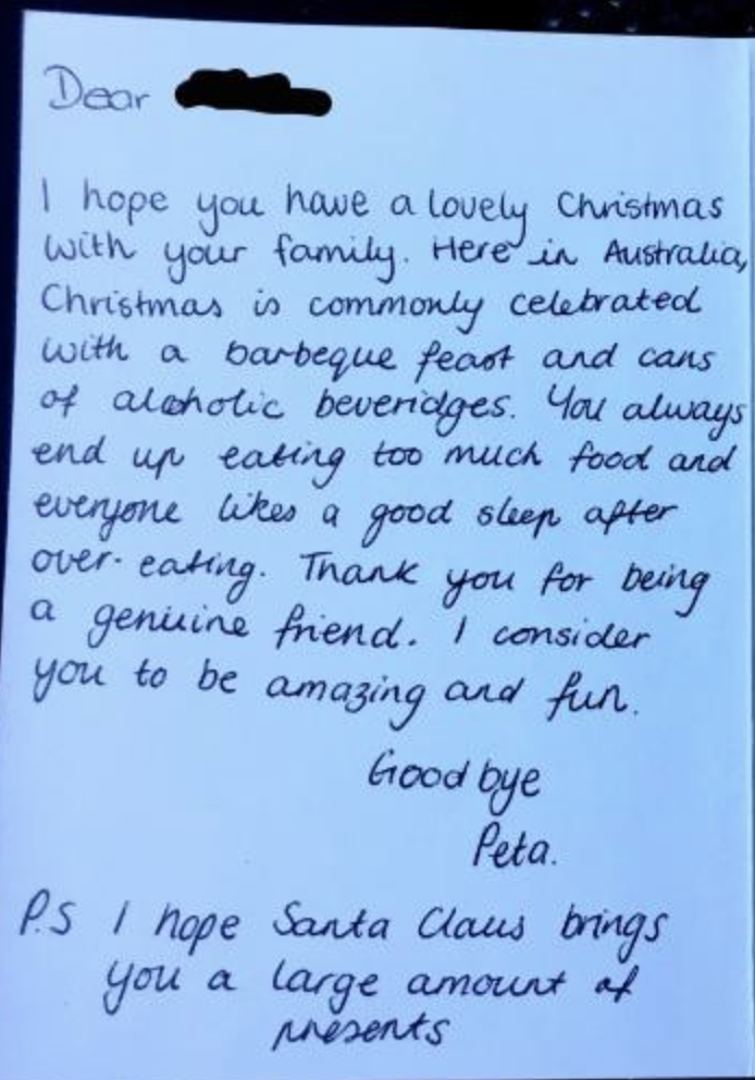 It reads: Dear friend,“I hope you have a lovely Christmas with your family. Here in Australia, Christmas is commonly celebrated with a barbecue feast and cans of alcoholic beverages. You always end up eating too much food and everyone likes a good sleep after over eating. Thank you for being a genuine friend. I consider you to be amazing and fun.Goodbye,PetaP.S. I hope Santa Claus brings you a large amount of presents.