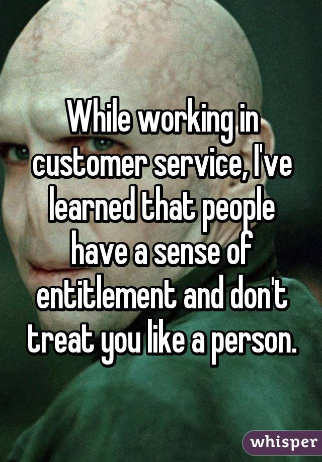 While working in customer service, I&#39;ve learned that people have a sense of entitlement and don&#39;t treat you like a person.