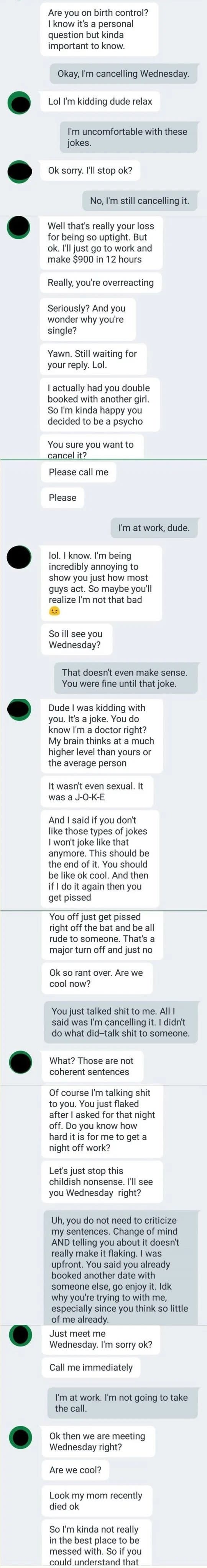 The man asks if the woman is on birth control, she responds by canceling their date, he claims to have double booked her with another date anyway, then continues asking her to go out with him and when she doesn't respond, he says his mom died