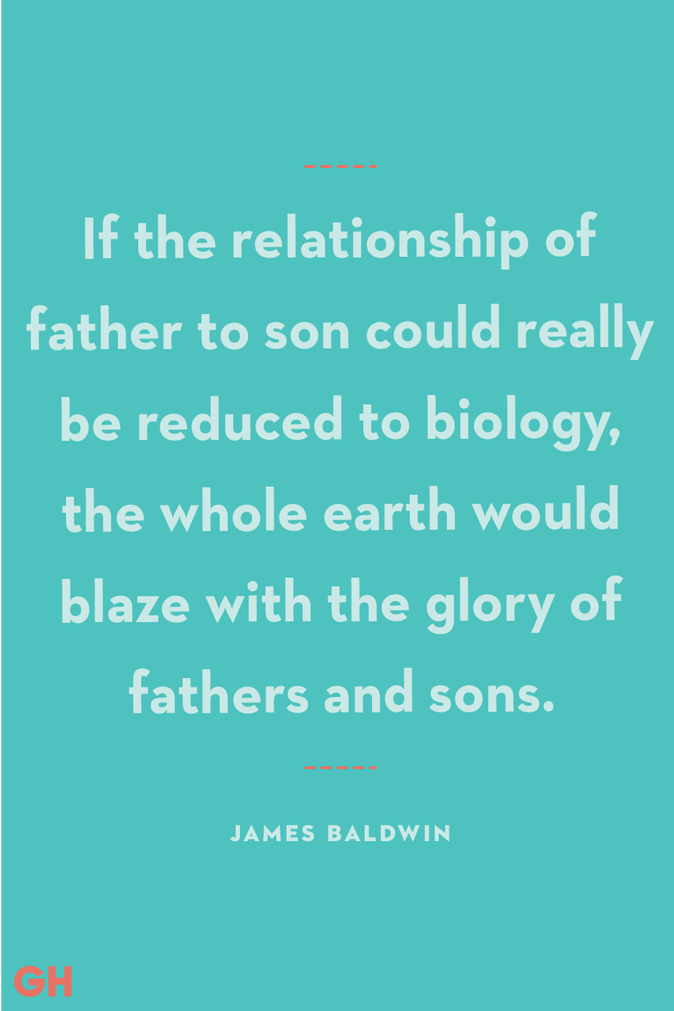 <p>If the relationship of father to son could really be reduced to biology, the whole earth would blaze with the glory of fathers and sons.</p><p><strong>RELATED:</strong> <a href="https://www.goodhousekeeping.com/holidays/gift-ideas/g20685099/golf-gifts/" rel="nofollow noopener" target="_blank" data-ylk="slk:30 Golf Gifts for Men to Give this Father's Day;elm:context_link;itc:0;sec:content-canvas" class="link ">30 Golf Gifts for Men to Give this Father's Day</a></p>