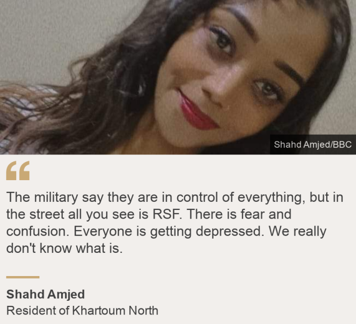 &quot;The military say they are in control of everything, but in the street all you see is RSF. There is fear and confusion. Everyone is getting depressed. We really don&#39;t know what is.&quot;, Source: Shahd Amjed, Source description: Resident of Khartoum North , Image: Shahd Amjed