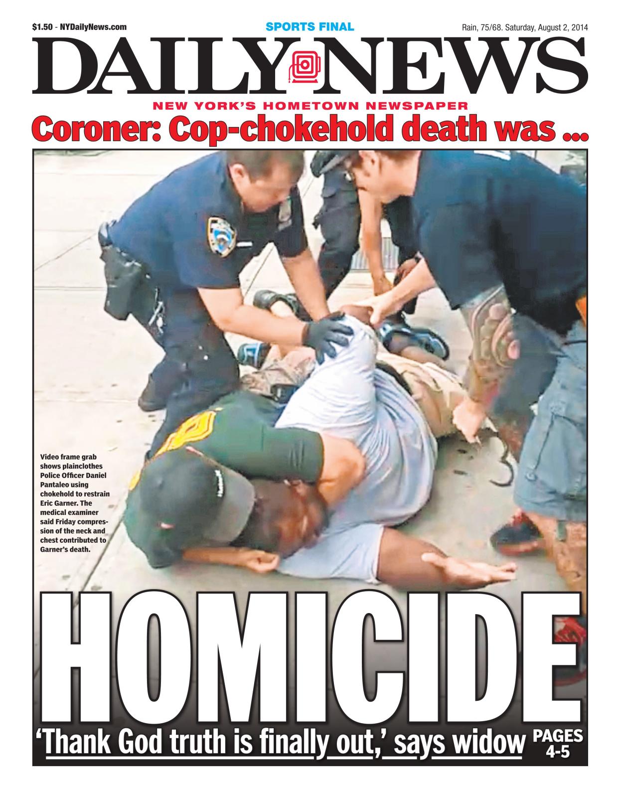 Daily News front page August 2, 2014, Headline: HOMICIDE 'Thanks God truth is finally out,' says widow - Video frame grab shows plainclothes Police Officer Daniel Pantaleo using chokehold to restrain Eric Garner. The medical examiner said Friday compression of the neck and check contributed to Garner's death. 