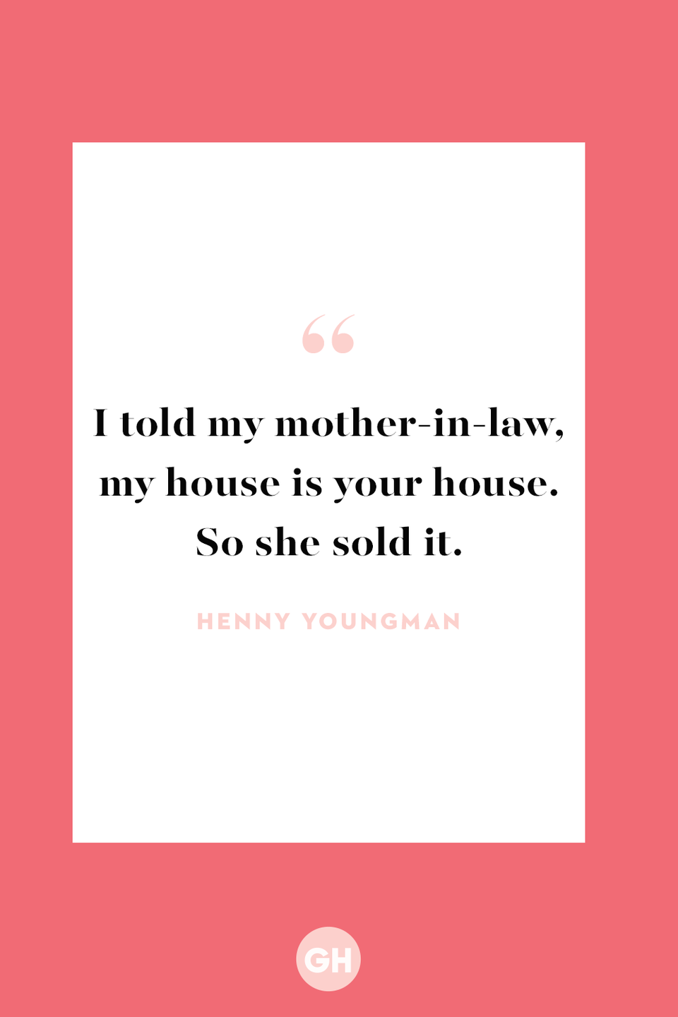 <p>I told my mother-in-law, my house is your house. So she sold it. </p>