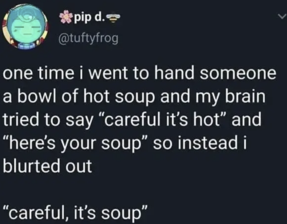 tweet reading ONE TIME I WENT TO HAND SOMEONE A BOWL OF HOT SOUP AND MY BRAIN TRIED TO SAY CAREFUL IT'S HOT AND HERE'S YOUR SOUP SO INSTEAD I BLURTED OUT CAREFUL IT'S SOUP CAREFULLY IT'S SOUP IT'S SOUP