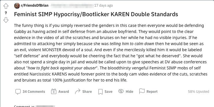 Reddit post which reads: "The funny thing is if you simply reversed the genders in this case then everyone would be defending Gabby as having acted in self defense from an abusive boyfriend. They would point to the clear evidence in the video of all the scratches and bruises on her while he had no visible injuries. If he admitted to attacking her simply because she was telling him to calm down then he would be seen as an evil, violent MONSTER devoid of a soul. And even if she mercilessly killed him it would be labeled "self defense" and everybody would be cheering the fact that he "got what he deserved". She would also not spend a single day in jail and would be called upon to give speeches at DV abuse conferences about "how to fight back against your abuser". The bloodthirsty vengeful Feminist SIMP mobs of self entitled Narcissistic KARENS would forever point to the body cam video evidence of the cuts, scratches and bruises as total 100% justification for her to end his life."