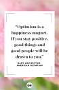 <p>Optimism is a happiness magnet. If you stay positive, good things and good people will be drawn to you.</p>