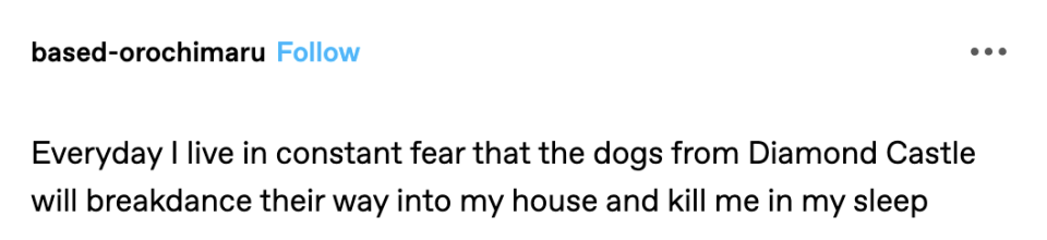 "Everyday I live in constant fear that the dogs from Diamond Castle will breakdance their way into my house and kill me in my sleep"