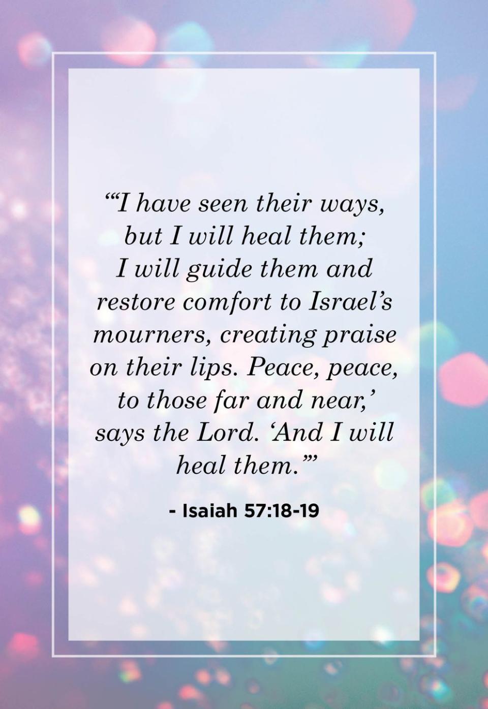 <p>"'I have seen their ways, but I will heal them; I will guide them and restore comfort to Israel's mourners, creating praise on their lips. Peace, peace, to those far and near,' says the Lord, 'And I will heal them.'"</p>