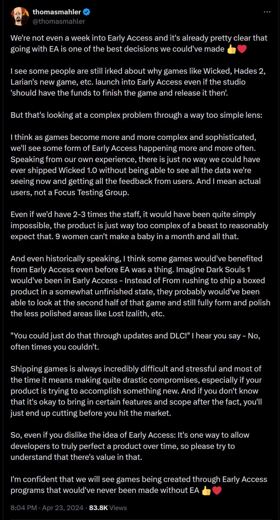 We're not even a week into Early Access and it's already pretty clear that going with EA is one of the best decisions we could've made ��❤️  I see some people are still irked about why games like Wicked, Hades 2, Larian's new game, etc. launch into Early Access even if the studio 'should have the funds to finish the game and release it then'.  But that's looking at a complex problem through a way too simple lens:  I think as games become more and more complex and sophisticated, we'll see some form of Early Access happening more and more often. Speaking from our own experience, there is just no way we could have ever shipped Wicked 1.0 without being able to see all the data we're seeing now and getting all the feedback from users. And I mean actual users, not a Focus Testing Group.  Even if we'd have 2-3 times the staff, it would have been quite simply impossible, the product is just way too complex of a beast to reasonably expect that. 9 women can't make a baby in a month and all that.  And even historically speaking, I think some games would've benefited from Early Access even before EA was a thing. Imagine Dark Souls 1 would've been in Early Access - Instead of From rushing to ship a boxed product in a somewhat unfinished state, they probably would've been able to look at the second half of that game and still fully form and polish the less polished areas like Lost Izalith, etc.  