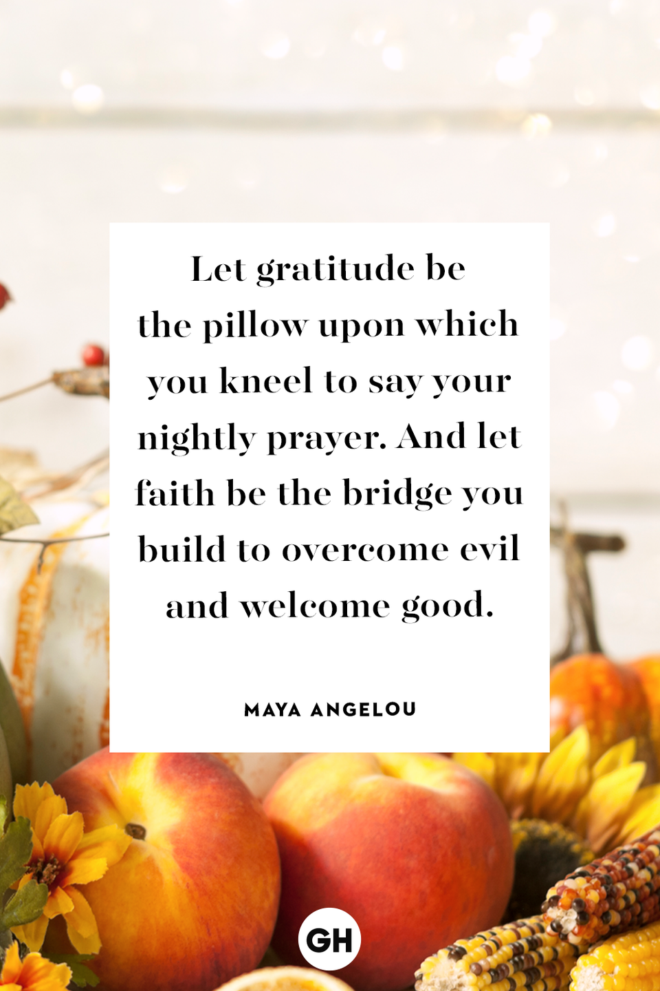 <p>Let gratitude be the pillow upon which you kneel to say your nightly prayer. And let faith be the bridge you build to overcome evil and welcome good.</p>