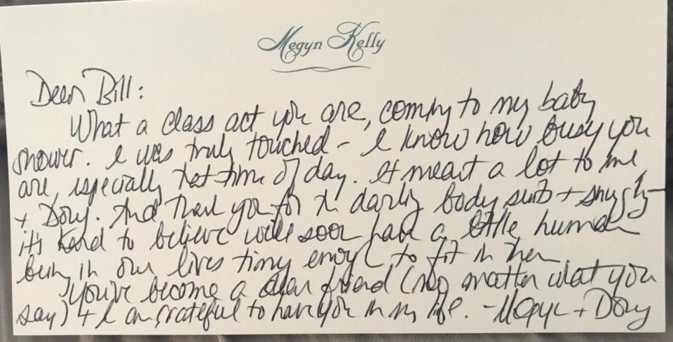 Dear Bill: What a class act you are, coming to my baby shower. I was truly touched – I know how busy you are, especially that time of day. It meant a lot to me + Doug. And thank you for the darling bodysuits + snuggly – it’s hard to believe we'll soon have a little human being in our lives tiny enough to fit in there.You’ve become a dear friend (no matter what you say) + I am grateful to have you in my life. - Megyn & Doug