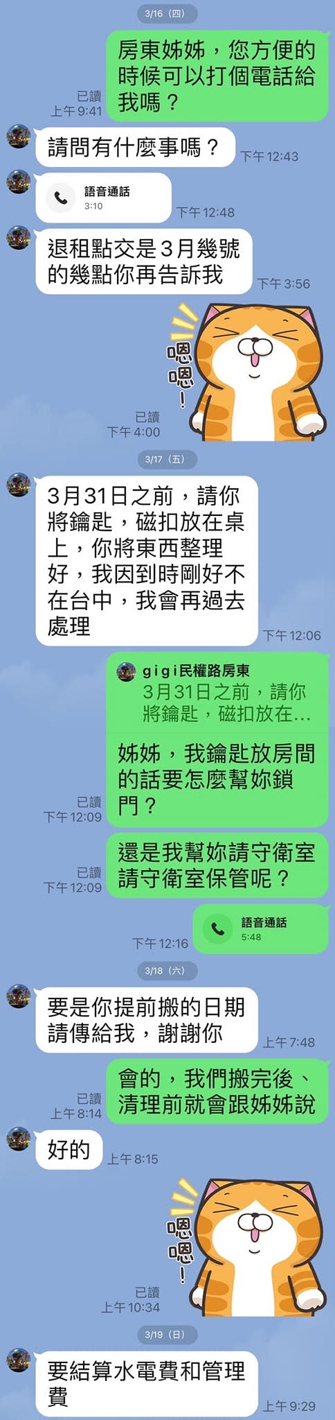 可能是顯示的文字是「 3/16 房東姊姊 您方便的 已讀 上午9：41 我嗎？ 時候可以打個電話給 請問有什麽事嗎 下午12：43 語音通話 下午12：48 退租點交是3月幾號 的幾點你再告訴我 下午3：56 已讀 3月31日之前 請你 將鑰匙 ，磁扣放在桌 你將東西整理 好 我因到時剛好不 在台中， 我會再過去 處理 下午12：06 3月31日之前， 請你 將鑰匙，磁扣放在 姊姊 我鑰匙放房間 的話要怎麽幫妳鎖 已讀 還是我幫妳請守衛室 請守衛室保管呢？ 語音通話 下午12：16 3/18(六) 要是你提前搬的日期 請傳給我 謝謝你 會的，我們搬完後、 上午8：14 清理前就會跟姊姊說 好的 上午8：15 3/19 要結算水電費和管理 上午9：29 」的圖像