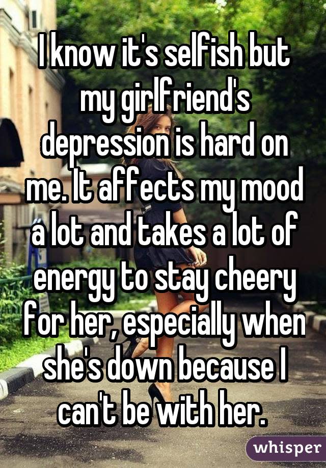 I know it's selfish but my girlfriend's depression is hard on me. It affects my mood a lot and takes a lot of energy to stay cheery for her, especially when she's down because I can't be with her. 